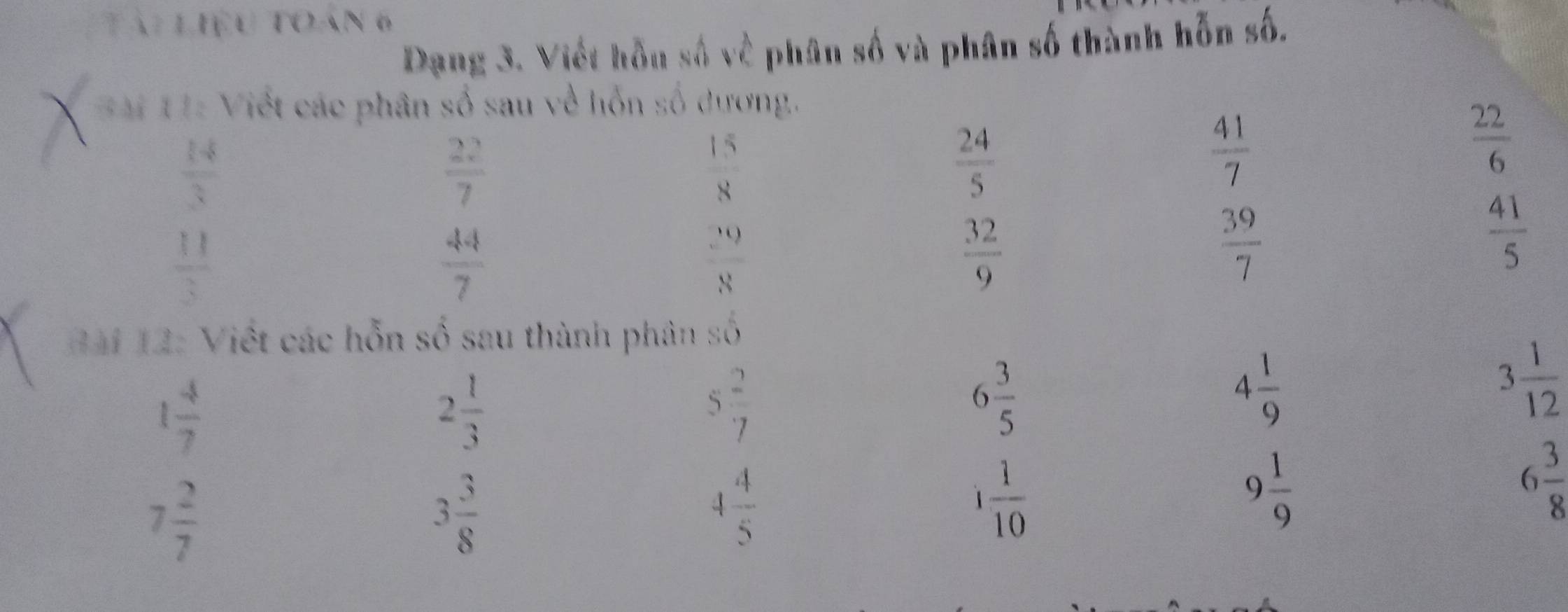 Tài Liệu toán 6 
Dạng 3. Viết hỗu số về phân số và phân số thành hỗn số. 
* 1 1: Viết các phân số sau về hỗn số dương.
 14/3 
 22/7 
 15/8 
 24/5 
 41/7 
 22/6 
 11/3 
 44/7 
 29/8 
 32/9 
 39/7 
 41/5 
x^2
B ài 12: Việt các hỗn số sau thành phân số
1 4/7 
2 1/3 
5 2/7 
6 3/5 
4 1/9 
3 1/12 
7 2/7 
3 3/8 
4 4/5 
1 1/10 
9 1/9 
6 3/8 