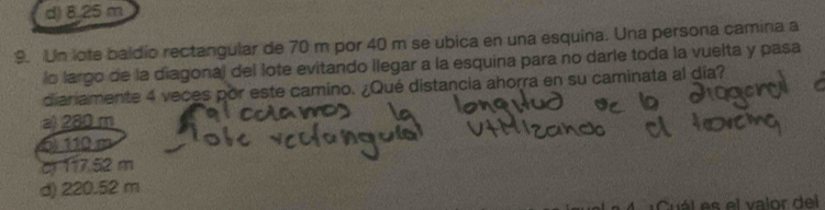 d) 8,25 m
9. Un lote baldio rectangular de 70 m por 40 m se ubica en una esquina. Una persona camina a
lo largo de la diagonal del lote evitando llegar a la esquina para no darle toda la vuelta y pasa
diariamente 4 veces por este camino. ¿Qué distancia ahorra en su caminata al día?
a) 280 m
(5) 110 m
c 117.52 m
d) 220.52 m
ál es el valor del