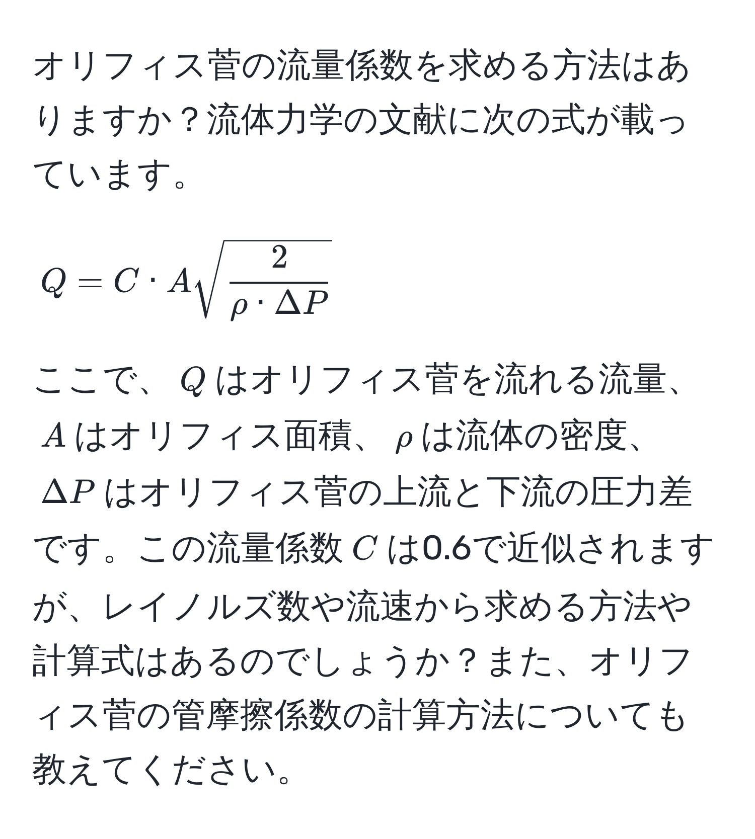 オリフィス菅の流量係数を求める方法はありますか？流体力学の文献に次の式が載っています。  
$$ Q = C · A sqrt(frac2)rho · Delta P $$  
ここで、$Q$はオリフィス菅を流れる流量、$A$はオリフィス面積、$rho$は流体の密度、$Delta P$はオリフィス菅の上流と下流の圧力差です。この流量係数$C$は0.6で近似されますが、レイノルズ数や流速から求める方法や計算式はあるのでしょうか？また、オリフィス菅の管摩擦係数の計算方法についても教えてください。