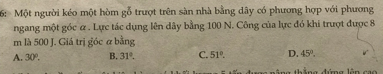 6: Một người kéo một hòm goverline hat 0 trượt trên sàn nhà bằng dây có phương hợp với phương
ngang một góc α. Lực tác dụng lên dây bằng 100 N. Công của lực đó khi trượt được 8
m là 500 J. Giá trị góc α bằng
A. 30^0. B. 31^0. C. 51°. D. 45°. 
2 n ông thẳng đứng lên cao