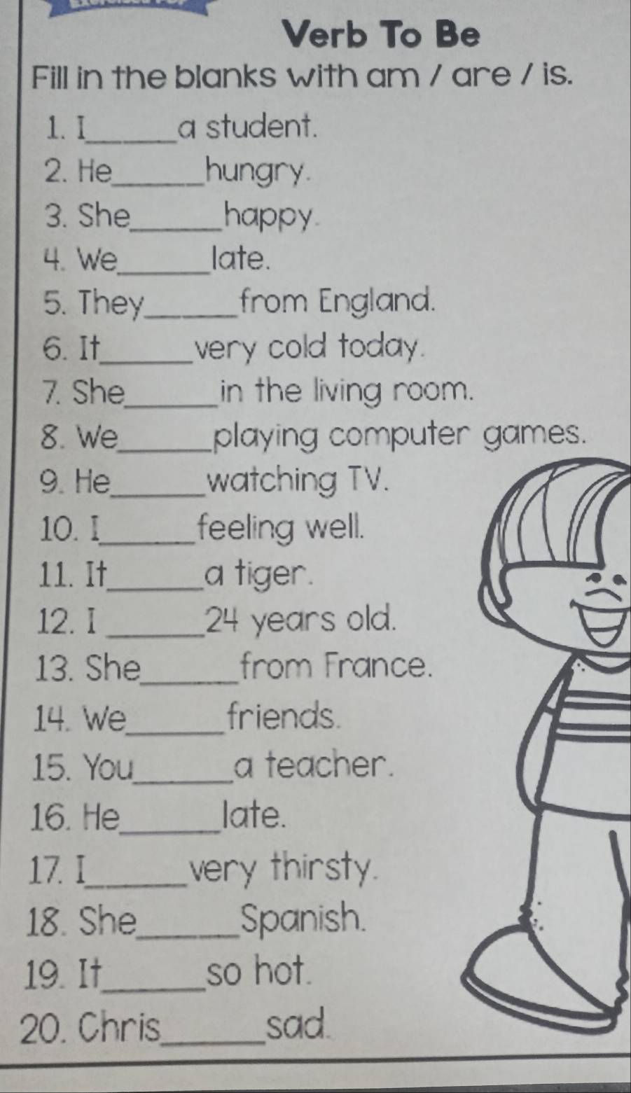 Verb To Be 
Fill in the blanks with am / are / is. 
1. I_ a student. 
2. He_ hungry 
3. She_ happy 
4. We_ late. 
5. They_ from England. 
6. It_ very cold today. 
7. She_ in the living room. 
8. We_ playing computer games. 
9. He_ watching TV. 
10. I_ feeling well. 
11. It_ a tiger. 
12. I _ 24 years old. 
13. She_ from France. 
14. We_ friends. 
15. You_ a teacher. 
16. He_ late. 
17. I_ very thirsty. 
18. She_ Spanish. 
19. It_ so hot. 
20. Chris_ sad