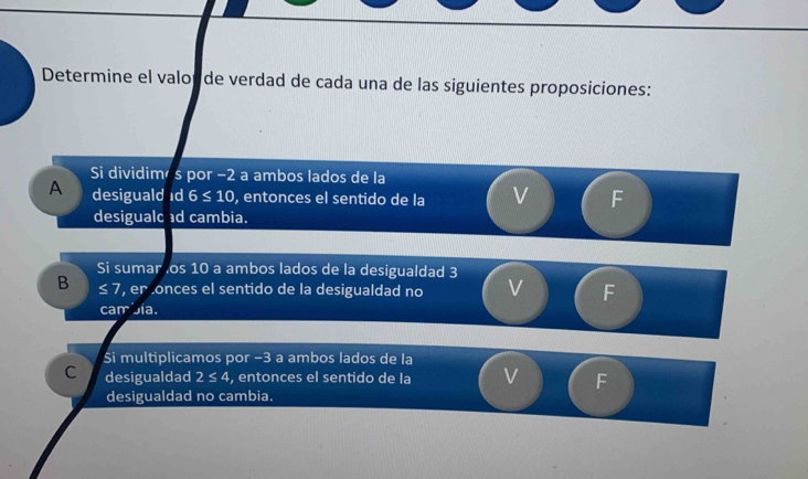 Determine el valopde verdad de cada una de las siguientes proposiciones:
Si dividimé s por −2 a ambos lados de la
A desiguald ıd 6 ≤ 10, entonces el sentido de la V F
desigualc d cambia.
Si sumar os 10 a ambos lados de la desigualdad 3
B ≤ 7 er onces el sentido de la desigualdad no F
carr Jía.
Si multiplicamos por −3 a ambos lados de la
C desigualdad 2≤ 4 , entonces el sentido de la V F
desigualdad no cambia.