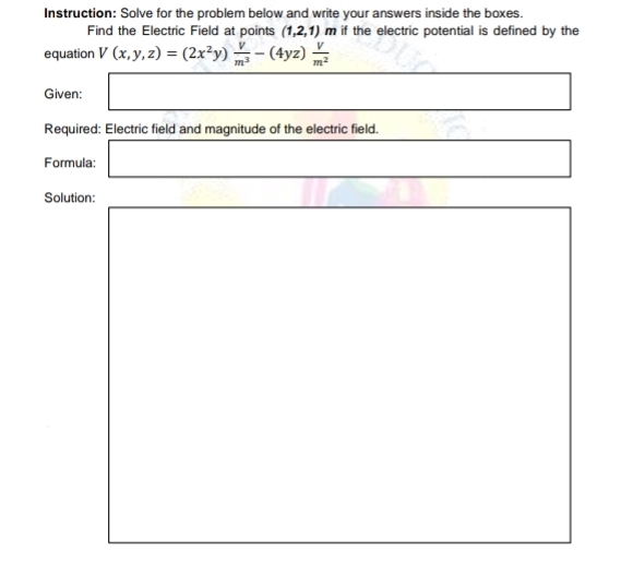 Instruction: Solve for the problem below and write your answers inside the boxes. 
Find the Electric Field at points (1,2,1)m if the electric potential is defined by the 
equation V(x,y,z)=(2x^2y) V/m^3 -(4yz) V/m^2 
□  
Given: □ _  □ □
Required: Electric field and magnitude of the electric field. 
Formula: □ □  □ 
Solution: