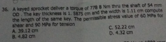 A keyed sprocket deliver a torque of 778 8 Nm thru the shaft of 54 mm
OD . The key thickness is 1. 5875 cm and the width is 1.11 cm compute
the length of the same key. The permissible stress value of 60 MPa for
shear and 90 MPa for tension
A. 39.12 cm C. 52.22 cm
B. 4.82 cm D. 4.32 cm