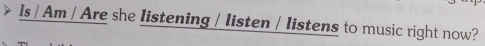 Is / Am / Are she listening / listen / listens to music right now?