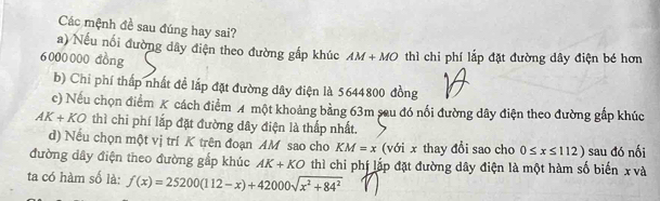 Các mệnh đề sau đúng hay sai?
a) Nếu nối đường dây điện theo đường gắp khúc AM+MO
6000000 đồng thì chi phí lắp đặt đường dây điện bé hơn
b) Chi phí thấp nhất đề lấp đặt đường dây điện là 5644800 đồng
c) Nếu chọn điểm K cách điểm A một khoảng bằng 63m sau đó nối đường dây điện theo đường gấp khúc
AK+KO thì chi phí lắp đặt đường dây điện là thấp nhất.
d) Nếu chọn một vị trí K trên đoạn AM sao cho KM=x (với x thay đổi sao cho 0≤ x≤ 112)
đường dây điện theo đường gấp khúc AK+KO thì chi phí lắp đặt đường dây điện là một hàm số biến x và sau đó nối
ta có hàm số là: f(x)=25200(112-x)+42000sqrt(x^2+84^2)