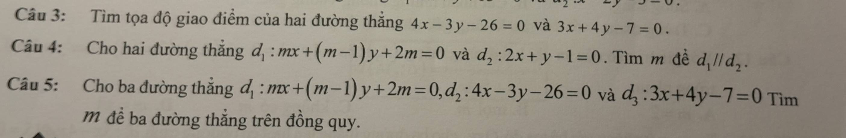 Tìm tọa độ giao điểm của hai đường thẳng 4x-3y-26=0 và 3x+4y-7=0. 
Câu 4: Cho hai đường thẳng d_1:mx+(m-1)y+2m=0 và d_2:2x+y-1=0. Tìm m đề d_1parallel d_2. 
Câu 5: Cho ba đường thắng d_1:mx+(m-1)y+2m=0, d_2:4x-3y-26=0 và d_3:3x+4y-7=0 Tìm 
m để ba đường thẳng trên đồng quy.