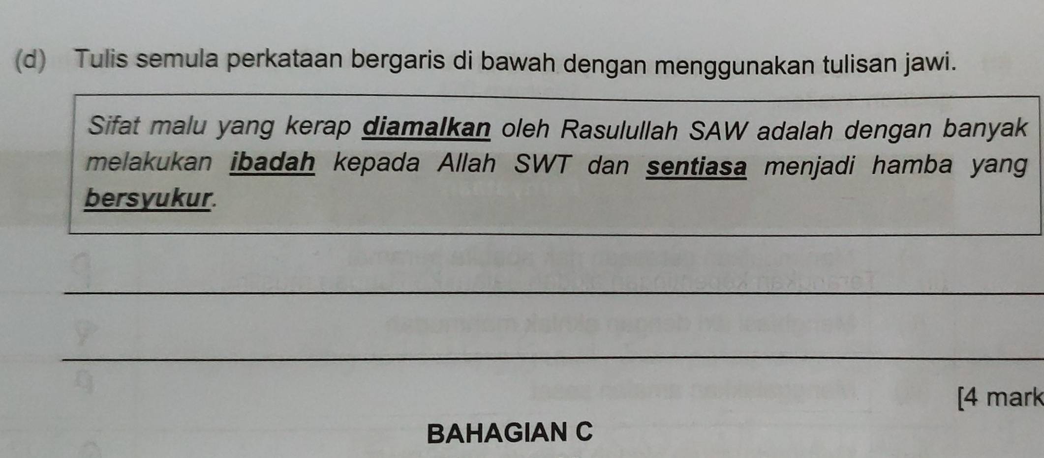 Tulis semula perkataan bergaris di bawah dengan menggunakan tulisan jawi. 
__ 
_ 
Sifat malu yang kerap diamalkan oleh Rasulullah SAW adalah dengan banyak 
melakukan ibadah kepada Allah SWT dan sentiasa menjadi hamba yang 
bersyukur. 
_ 
_ 
_ 
[4 mark 
BAHAGIAN C