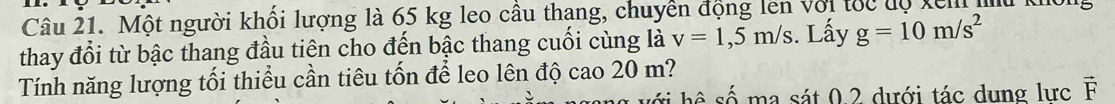 Một người khối lượng là 65 kg leo cầu thang, chuyền động lên với tốc dộ kem mu không 
thay đổi từ bậc thang đầu tiên cho đến bậc thang cuối cùng là v=1,5m/s. Lấy g=10m/s^2
Tính năng lượng tối thiểu cần tiêu tốn để leo lên độ cao 20 m? 
ma sát 0 2 dưới tác dung lực vector F