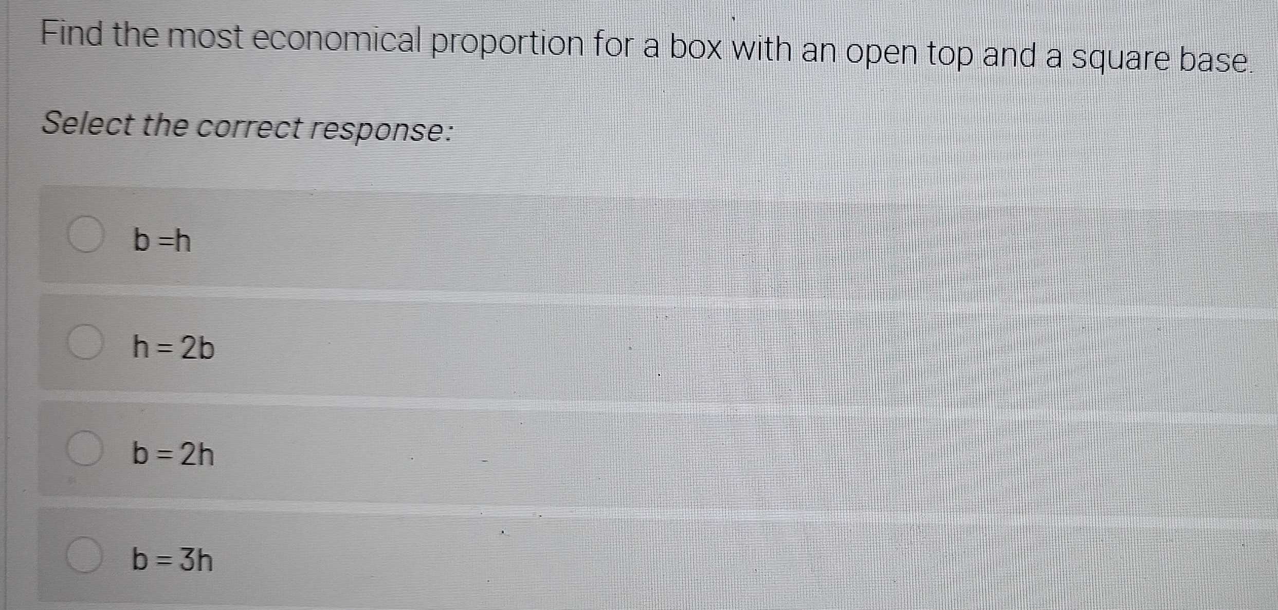 Find the most economical proportion for a box with an open top and a square base.
Select the correct response:
b=h
h=2b
b=2h
b=3h