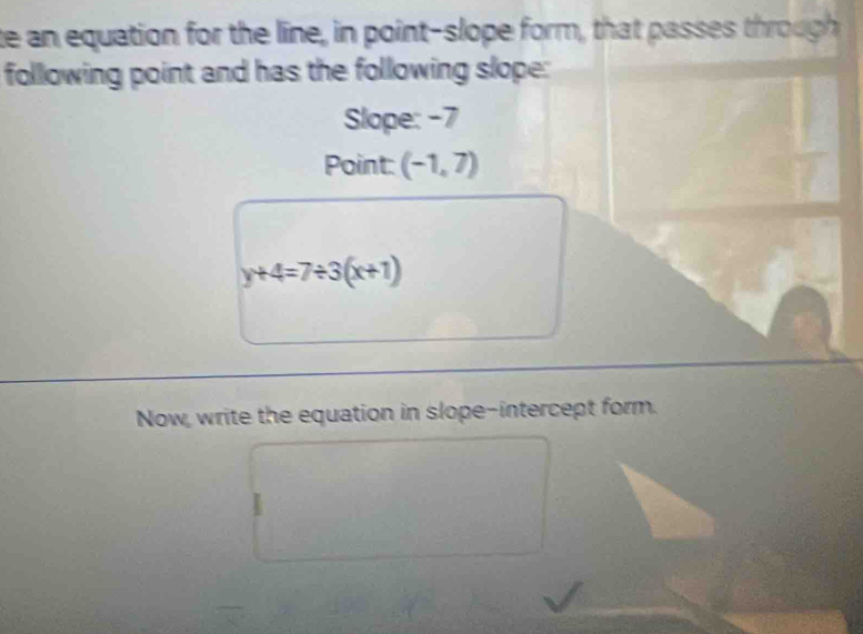 te an equation for the line, in point-slope form, that passes through 
following point and has the following slope: 
Slope: -7
Point: (-1,7)
y+4=7/ 3(x+1)
Now, write the equation in slope-intercept form.