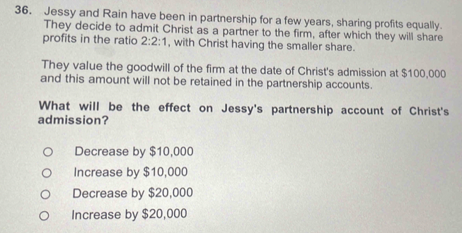 Jessy and Rain have been in partnership for a few years, sharing profits equally.
They decide to admit Christ as a partner to the firm, after which they will share
profits in the ratio 2:2:1 , with Christ having the smaller share.
They value the goodwill of the firm at the date of Christ's admission at $100,000
and this amount will not be retained in the partnership accounts.
What will be the effect on Jessy's partnership account of Christ's
admission?
Decrease by $10,000
Increase by $10,000
Decrease by $20,000
Increase by $20,000