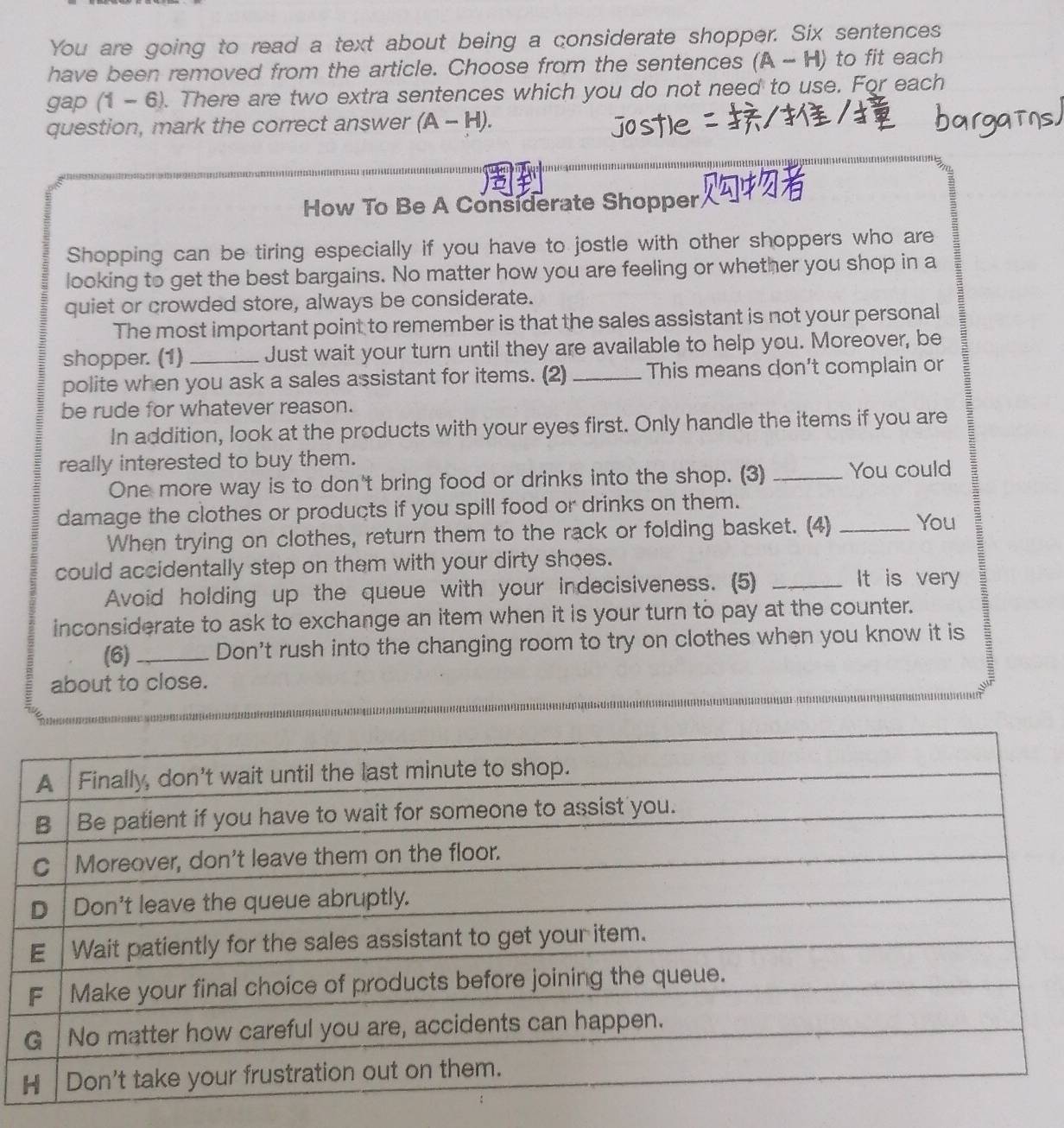 You are going to read a text about being a considerate shopper. Six sentences 
have been removed from the article. Choose from the sentences (A-H) to fit each
gap(1-6). There are two extra sentences which you do not need to use. For each 
question, mark the correct answer (A-H). 
How To Be A Considerate Shopper 
Shopping can be tiring especially if you have to jostle with other shoppers who are 
looking to get the best bargains. No matter how you are feeling or whether you shop in a 
quiet or crowded store, always be considerate. 
The most important point to remember is that the sales assistant is not your personal 
shopper. (1)_ Just wait your turn until they are available to help you. Moreover, be 
polite when you ask a sales assistant for items. (2) _This means don't complain or 
be rude for whatever reason. 
In addition, look at the products with your eyes first. Only handle the items if you are 
really interested to buy them. 
One more way is to don't bring food or drinks into the shop. (3) _You could 
damage the clothes or products if you spill food or drinks on them. 
When trying on clothes, return them to the rack or folding basket. (4) _You 
could accidentally step on them with your dirty shoes. 
Avoid holding up the queue with your indecisiveness. (5)_ 
It is very 
inconsiderate to ask to exchange an item when it is your turn to pay at the counter. 
(6)_ Don't rush into the changing room to try on clothes when you know it is 
about to close.