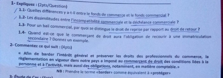 1- Expliquez : (2pts/Question) 
1.1- Queiles différences y a-t-il entre le fonds de commerce et le fonds commercial ? 
1.2- Les dissimilitudes entre l'incompatibilité commerciale et la déchéance commerciale ? 
1.3- Pour un bail commercial, par quoi se distingue le droit de reprise par rapport au droit de retour ? 
1.4- Quand est-ce que le commerçant de droit aura l'obligation de recourir à une immatriculation 
secondaire ? Donnez un exemple. 
2- Commentez ce qui suit : (4pts) 
« Afin de barder l'intérêt général et préserver les droits des professionnels du commerce, la 
règlementation en vigueur dans notre pays a imposé au commerçant de droit des conditions liées à la 
personne et à l’activité, mais aussi des obligations, notamment, en matière comptable.» 
NB : Prendre le terme «barder» comme équivalent à «protéger» 
3. Étude de Cas : (8pts)