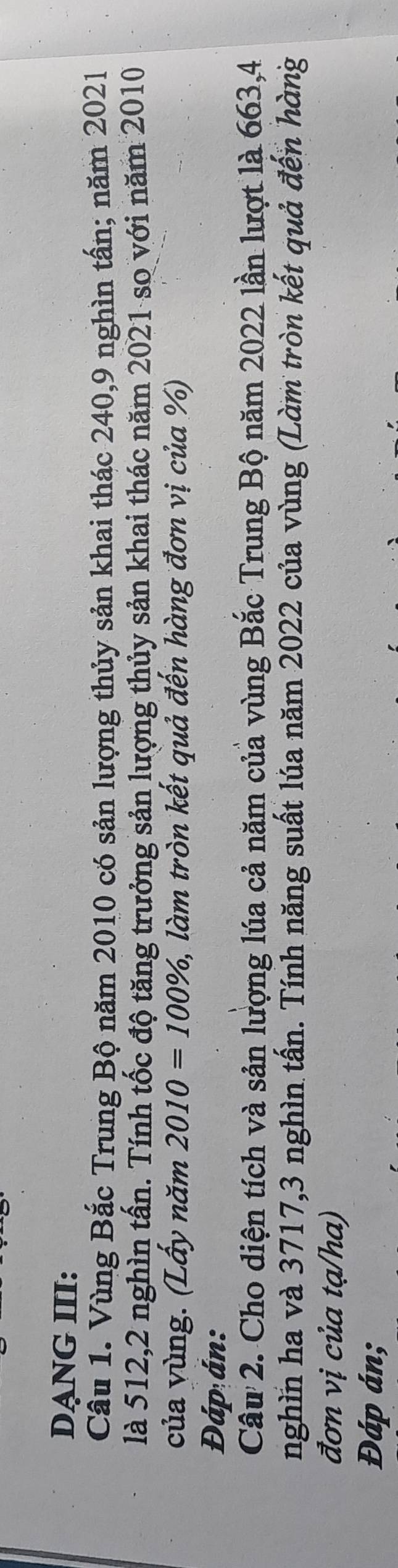 DẠNG III: 
Câu 1. Vùng Bắc Trung Bộ năm 2010 có sản lượng thủy sản khai thác 240, 9 nghìn tấn; năm 2021 
là 512, 2 nghìn tấn. Tính tốc độ tăng trưởng sản lượng thủy sản khai thác năm 2021 so với năm 2010
của vùng. (Lấy năm 2010=100% 1, làm tròn kết quả đến hàng đơn vị của %) 
Đáp án: 
Câu 2. Cho diện tích và sản lượng lúa cả năm của vùng Bắc Trung Bộ năm 2022 lần lượt là 663, 4
nghìn ha và 3717, 3 nghìn tấn. Tính năng suất lúa năm 2022 của vùng (Làm tròn kết quả đến hàng 
đơn vị của tạ/ha) 
Đáp án;
