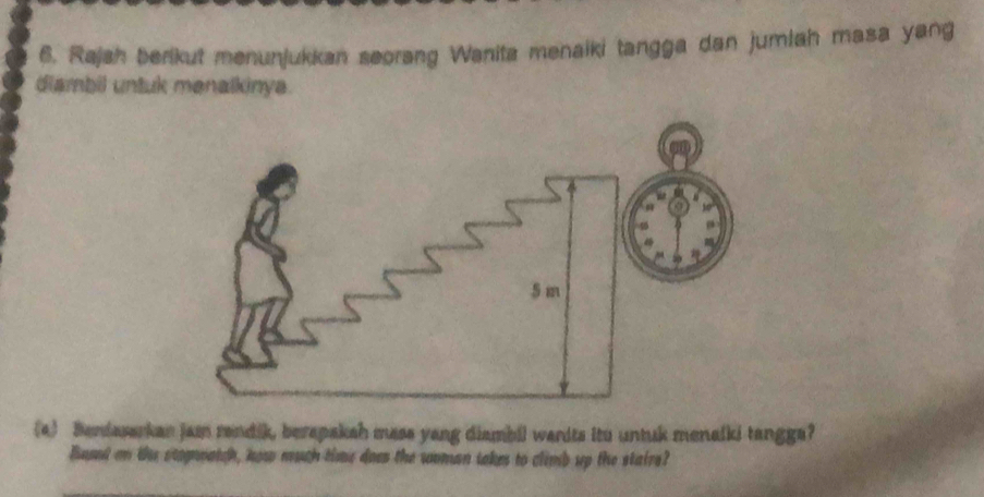 Rajah berikut menunjukkan seorang Wanita menaiki tangga dan jumlah masa yang 
diambil untuk menalkinya. 
(a) Benfasarkan jam randik, berapakah mass yang diambil wanits itu untuk menalki tangga? 
Bued on the stognoatch, how much time does the woman takes to climb up the stairs?