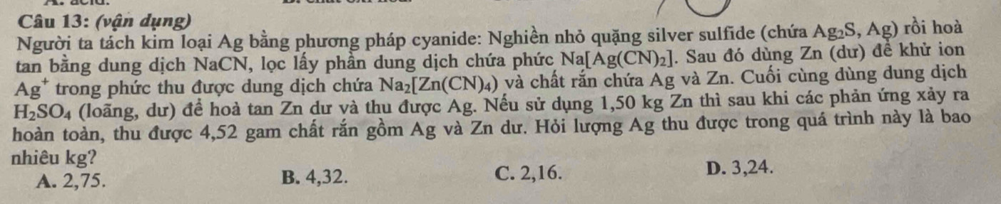 (vận dụng)
Người ta tách kim loại Ag bằng phương pháp cyanide: Nghiền nhỏ quặng silver sulfide (chứa / Ag_2S, Ag) rồi hoà
tan bằng dung dịch NaCN, lọc lấy phần dung dịch chứa phức N a[Ag(CN)_2]. Sau đó dùng Zn (dư) đề khử ion
Ag^+ trong phức thu được dung dịch chứa Na_2[Zn(CN)_4) và chất rắn chứa Ag và Zn. Cuối cùng dùng dung dịch
H_2SO_4 (loãng, dư) để hoà tan Zn dư và thu được Ag. Nếu sử dụng 1,50 kg Zn thì sau khi các phản ứng xảy ra
hoàn toàn, thu được 4,52 gam chất rắn gồm Ag và Zn dư. Hỏi lượng Ag thu được trong quá trình này là bao
nhiêu kg?
A. 2, 75. B. 4, 32. C. 2, 16. D. 3, 24.