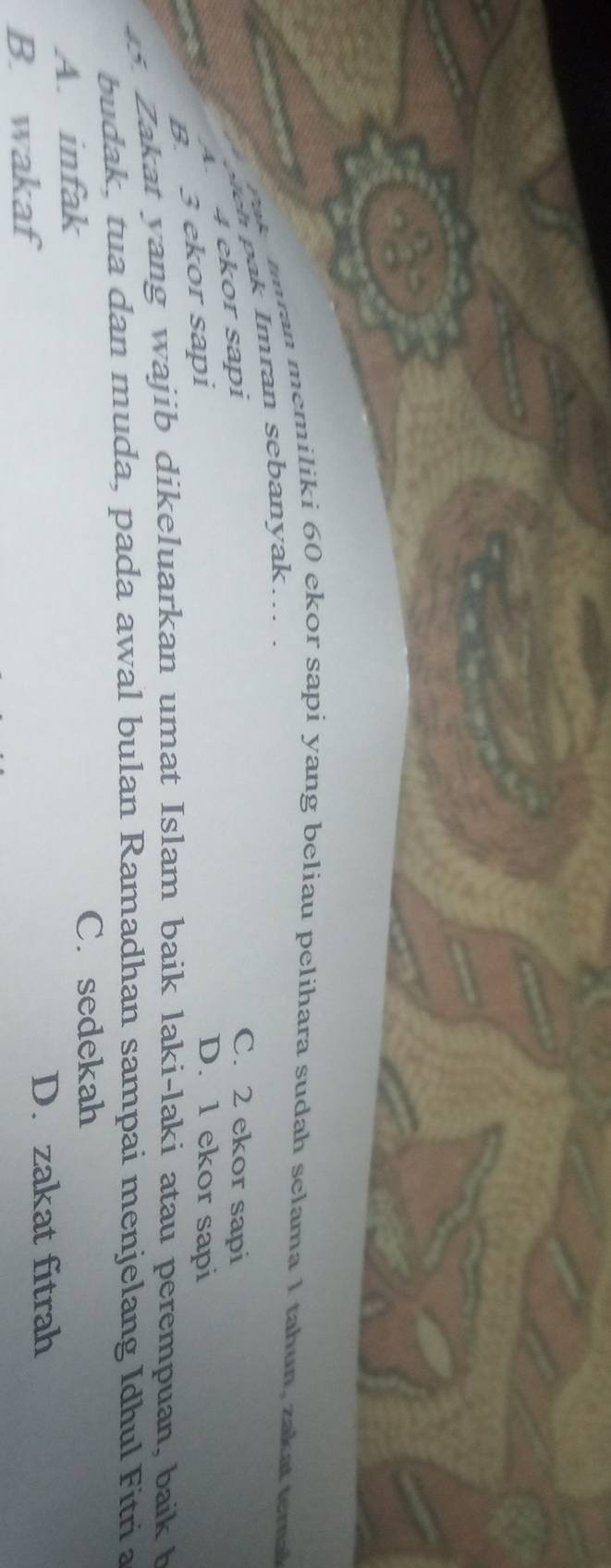 ran memiliki 60 ekor sapi yang beliau pelihara sudah selama 1 tahun, zakat e m a
weh ak Imran sebanyak... .
C. 2 ekor sapi
4.
4 ekor sapi
B. 3 ekor sapi
D. 1 ekor sapi
Zakat yang wajib dikeluarkan umat Islam baik laki-laki atau perempuan, baik h
budak, tua dan muda, pada awal bulan Ramadhan sampai menjelang Idhul Fitri a
A. infak
C. sedekah
B. wakaf
D. zakat fitrah