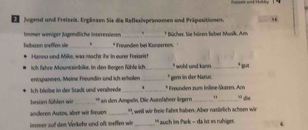 Freizeit und Hobby | 4 
Ze Jugend und Freizeit. Ergänzen Sie die Reflexivpronomen und Präpositionen. 14 
Immer weniger Jugendliche interessieren __ * Bücher. Sie hören lieber Musik. Am 
liebsten treffen sie _3_ * Freunden bei Konzerten. 
Hanno und Mike, was macht ihr in eurer Freizeit? 
Ich fahre Mountainbike. In den Bergen fühle ich _* wohl und kann _ gut 
entspannen. Meine Freundin und ich erholen _' gern in der Natur. 
Ich bleibe in der Stadt und verabrede _8_ 9 Freunden zum Inline-Skaten. Am 
besten fühlen wir _ 1º an den Ampeln. Die Autofahrer ärgern_ "_ 13 die 
anderen Autos, aber wir freuen_ 1 weil wir freie Fahrt haben. Aber natürlich achten wir 
immer auf den Verkehr und oft treffen wir_ ¹ auch im Park - da ist es ruhiger. 
6