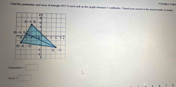 POSSIBLE POINT
Find the perimeter and area of triangle RST if each unit on the graph measure 1 centimeter. Round your answer to the nearest tenth, if needed.
Perimeter =□
Area=□
5 6 7  8