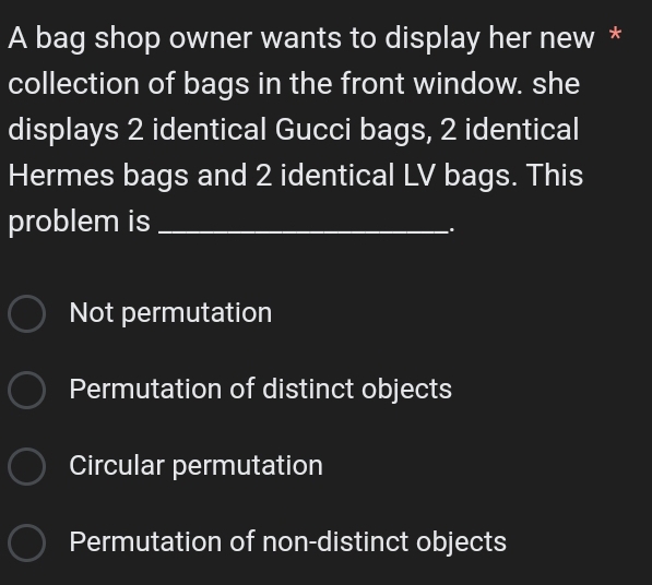 A bag shop owner wants to display her new *
collection of bags in the front window. she
displays 2 identical Gucci bags, 2 identical
Hermes bags and 2 identical LV bags. This
problem is_
.
Not permutation
Permutation of distinct objects
Circular permutation
Permutation of non-distinct objects