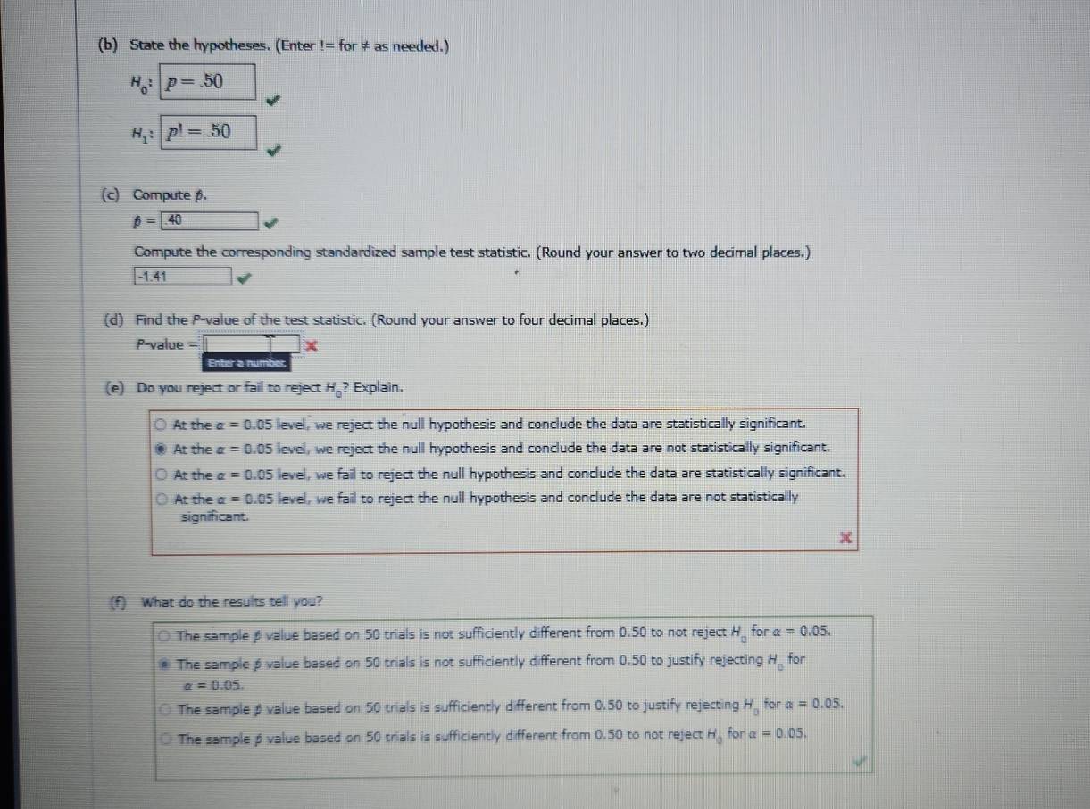 State the hypotheses. (Enter!=for!= as needed.)
H_0:p=.50
H_1 : p!=.50
(c) Compute β.
beta =40
Compute the corresponding standardized sample test statistic. (Round your answer to two decimal places.)
-1.41
(d) Find the P -value of the test statistic. (Round your answer to four decimal places.)
P -value =□
Enter a number
(e) Do you reject or fail to reject H_0? Explain.
At the alpha =0.05 level, we reject the null hypothesis and conclude the data are statistically significant.
At the alpha =0.05 level, we reject the null hypothesis and conclude the data are not statistically significant.
At the a= 0.05 level, we fail to reject the null hypothesis and conclude the data are statistically significant.
At the alpha =0.0 5 level, we fail to reject the null hypothesis and conclude the data are not statistically
significant.
(f) What do the results tell you?
The sample β value based on 50 trials is not sufficiently different from 0.50 to not reject H_0 for alpha =0.05.
The sampleβ value based on 50 trials is not sufficiently different from 0.50 to justify rejecting H_0 for
alpha =0.05,
The sample β value based on 50 trials is sufficiently different from 0.50 to justify rejecting H_0 for alpha =0.05.
The sampleβ value based on 50 trials is sufficiently different from 0.50 to not reject H_0 for alpha =0.05.