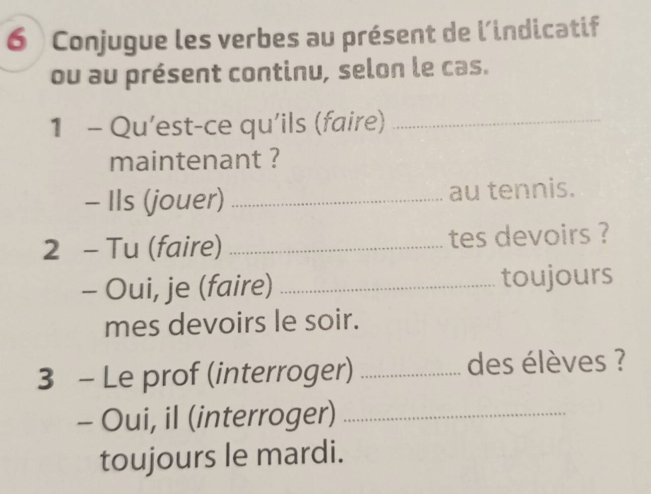 Conjugue les verbes au présent de l'indicatif 
ou au présent continu, selon le cas. 
1 - Qu'est-ce qu'ils (faire)_ 
maintenant ? 
- Ils (jouer) _au tennis. 
2 - Tu (faire) _tes devoirs ? 
- Oui, je (faire) _toujours 
mes devoirs le soir. 
3 - Le prof (interroger) _des élèves ? 
- Oui, il (interroger)_ 
toujours le mardi.