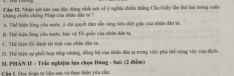 Hai Dương
Câu 32. Nhận xét nào sau đây đúng nhất nói về ý nghĩa chiến thắng Cầu Giấy lần thứ hai trong cuộc
kháng chiến chống Pháp của nhân dân ta ?
A. Thể hiện lòng yêu nước, ý chí quyết tâm sẵn sàng tiêu diệt giặc của nhân dân ta.
B. Thể hiện lòng yêu nước, bảo vệ Tổ quốc của nhân dân ta.
C. Thể hiện lối đánh tài tình của nhân dân ta.
D. Thể hiện sự phối hợp nhịp nhàng, đồng bộ của nhân dân ta trong việc phá thế vòng vây của địch.
II. PHÀN II - Trắc nghiệm lựa chọn Đúng - Sai: (2 điểm)
Câu 1. Đọc đoạn tư liệu sau và thực hiện yêu cầu: