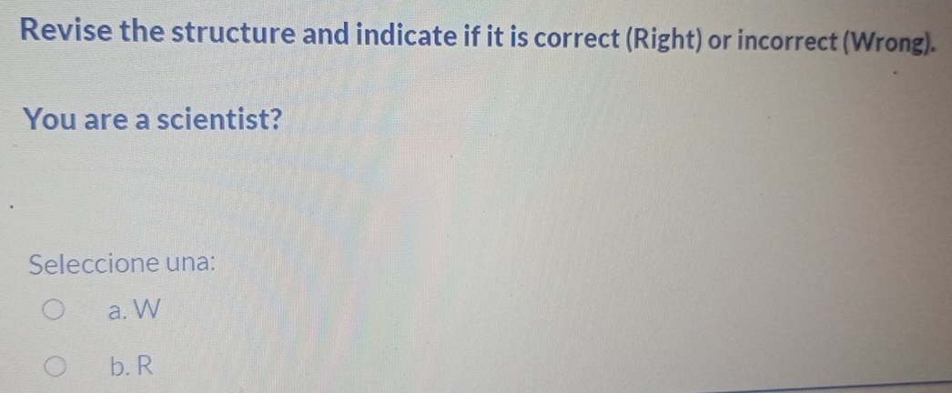 Revise the structure and indicate if it is correct (Right) or incorrect (Wrong).
You are a scientist?
Seleccione una:
a. W
b. R