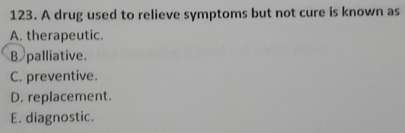 A drug used to relieve symptoms but not cure is known as
A. therapeutic.
B palliative.
C. preventive.
D. replacement.
E. diagnostic.