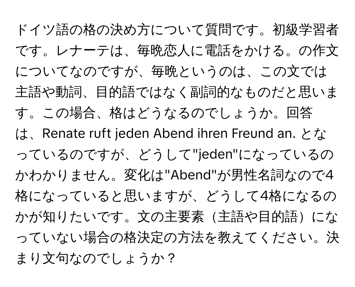 ドイツ語の格の決め方について質問です。初級学習者です。レナーテは、毎晩恋人に電話をかける。の作文についてなのですが、毎晩というのは、この文では主語や動詞、目的語ではなく副詞的なものだと思います。この場合、格はどうなるのでしょうか。回答は、Renate ruft jeden Abend ihren Freund an. となっているのですが、どうして"jeden"になっているのかわかりません。変化は"Abend"が男性名詞なので4格になっていると思いますが、どうして4格になるのかが知りたいです。文の主要素主語や目的語になっていない場合の格決定の方法を教えてください。決まり文句なのでしょうか？