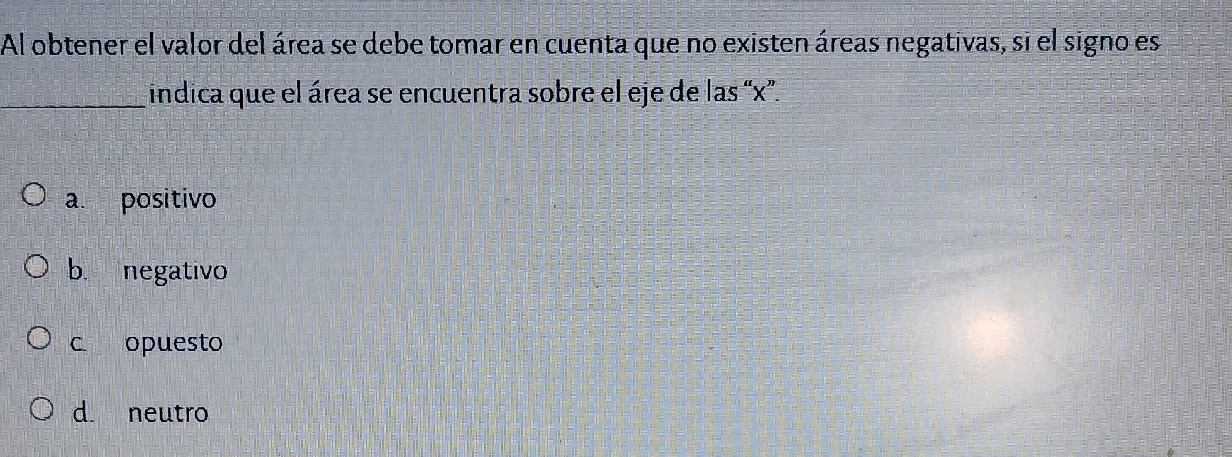 Al obtener el valor del área se debe tomar en cuenta que no existen áreas negativas, si el signo es
_indica que el área se encuentra sobre el eje de las “ x ”.
a. positivo
b negativo
c. opuesto
d. neutro