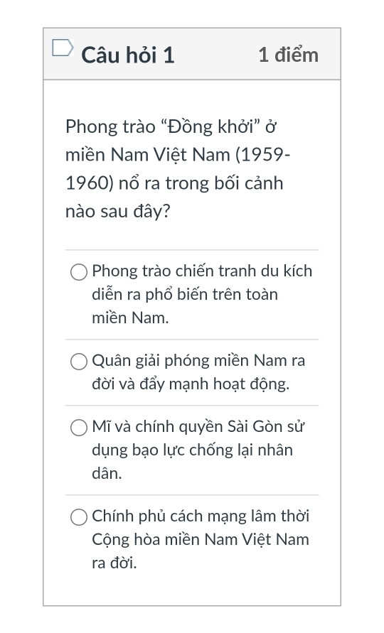 Câu hỏi 1 1 điểm
Phong trào “Đồng khởi” ở
miền Nam Việt Nam (1959-
1960) nổ ra trong bối cảnh
nào sau đây?
Phong trào chiến tranh du kích
diễn ra phổ biến trên toàn
miền Nam.
Quân giải phóng miền Nam ra
đời và đẩy mạnh hoạt động.
Mĩ và chính quyền Sài Gòn sử
dụng bạo lực chống lại nhân
dân.
Chính phủ cách mạng lâm thời
Cộng hòa miền Nam Việt Nam
ra đời.