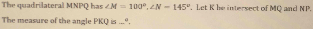 The quadrilateral MNPQ has ∠ M=100°, ∠ N=145°. Let K be intersect of MQ and NP. 
The measure of the angle PKQ is...^0. _