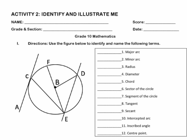 ACTIVITY 2: IDENTIFY AND ILLUSTRATE ME 
NAME: _Score:_ 
Grade & Section: _Date:_ 
Grade 10 Mathematics 
I. Directions: Use the figure below to identify and name the following terms. 
_1. Major arc 
_2. Minor arc 
_3. Radius 
_4. Diameter 
_5. Chord 
_6. Sector of the circle 
_7. Segment of the circle 
_8. Tangent 
_9. Secant 
_10. Intercepted arc 
_11. Inscribed angle 
_12. Centre point.