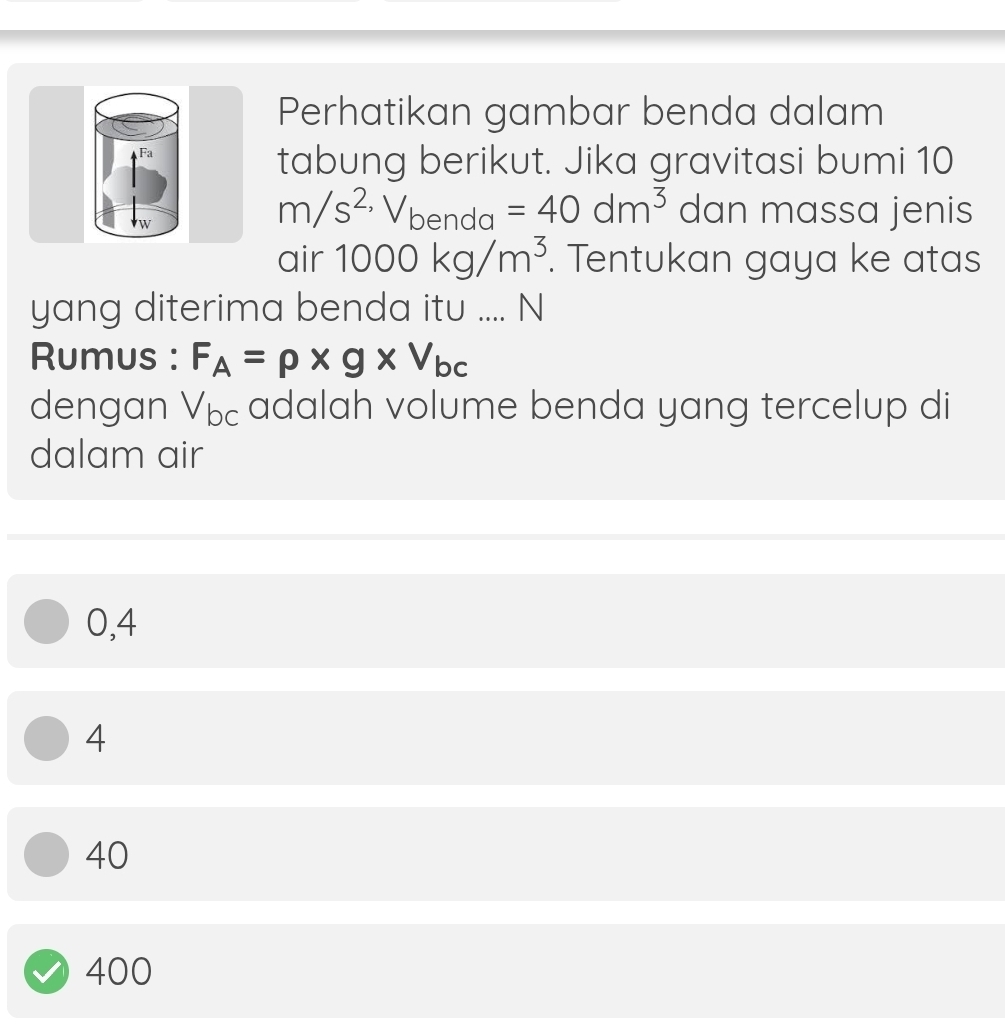 Perhatikan gambar benda dalam
Fa
tabung berikut. Jika gravitasi bumi 10
w
m/s^(2,)V_benda=40dm^3 dan massa jenis
air 1000kg/m^3. Tentukan gaya ke atas
yang diterima benda itu .... N
Rumus : F_A=rho * g* V_bc
dengan V_bc adalah volume benda yang tercelup di
dalam air
0,4
4
40
400