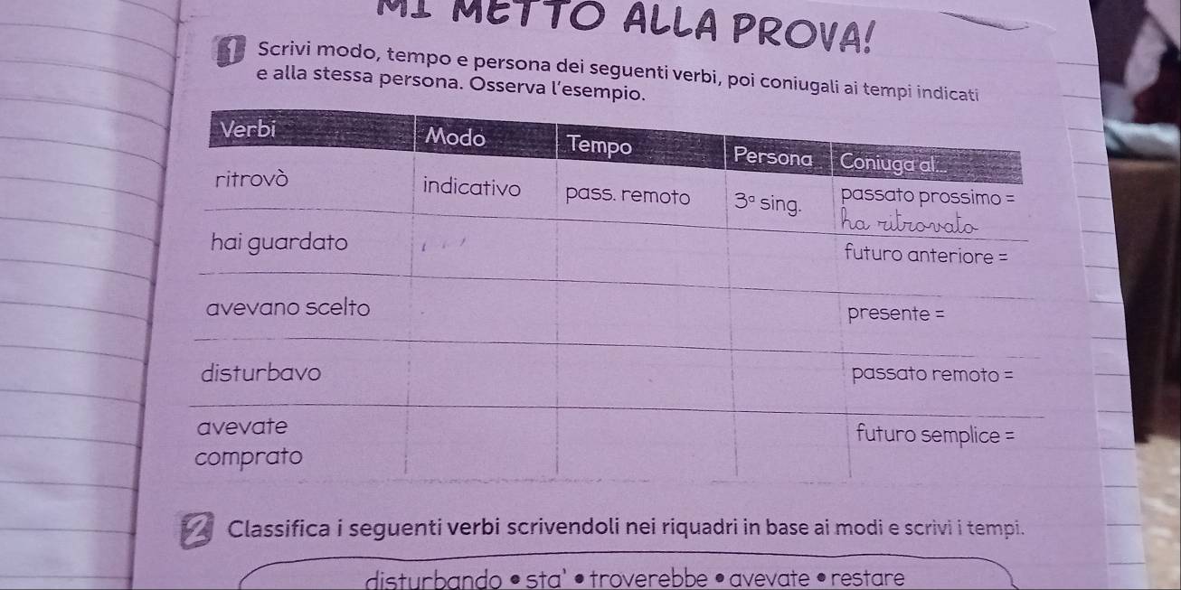 MI METTO ALLA PROVA!
Scrivi modo, tempo e persona dei seguenti verbi, poi coniugali ai tempi indic
e alla stessa persona. Osserva l’esemp
Classifica i seguenti verbi scrivendoli nei riquadri in base ai modi e scrivi i tempi.
disturbando • sta' •troverebbe • avevate • restare