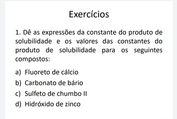 Exercícios 
1. Dê as expressões da constante do produto de 
solubilidade e os valores das constantes do 
produto de solubilidade para os seguintes 
compostos: 
a) Fluoreto de cálcio 
b) Carbonato de bário 
c) Sulfeto de chumbo II 
d) Hidróxido de zinco