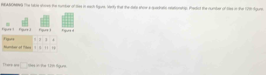 REASONING The table shows the number of tiles in each figure. Verify that the data show a quadratic relationship. Predict the number of tiles in the 12th figure. 
Figure 1 Figure 2 Figure 3 Pigure 4 
There are □ tiles in the 12th figure.