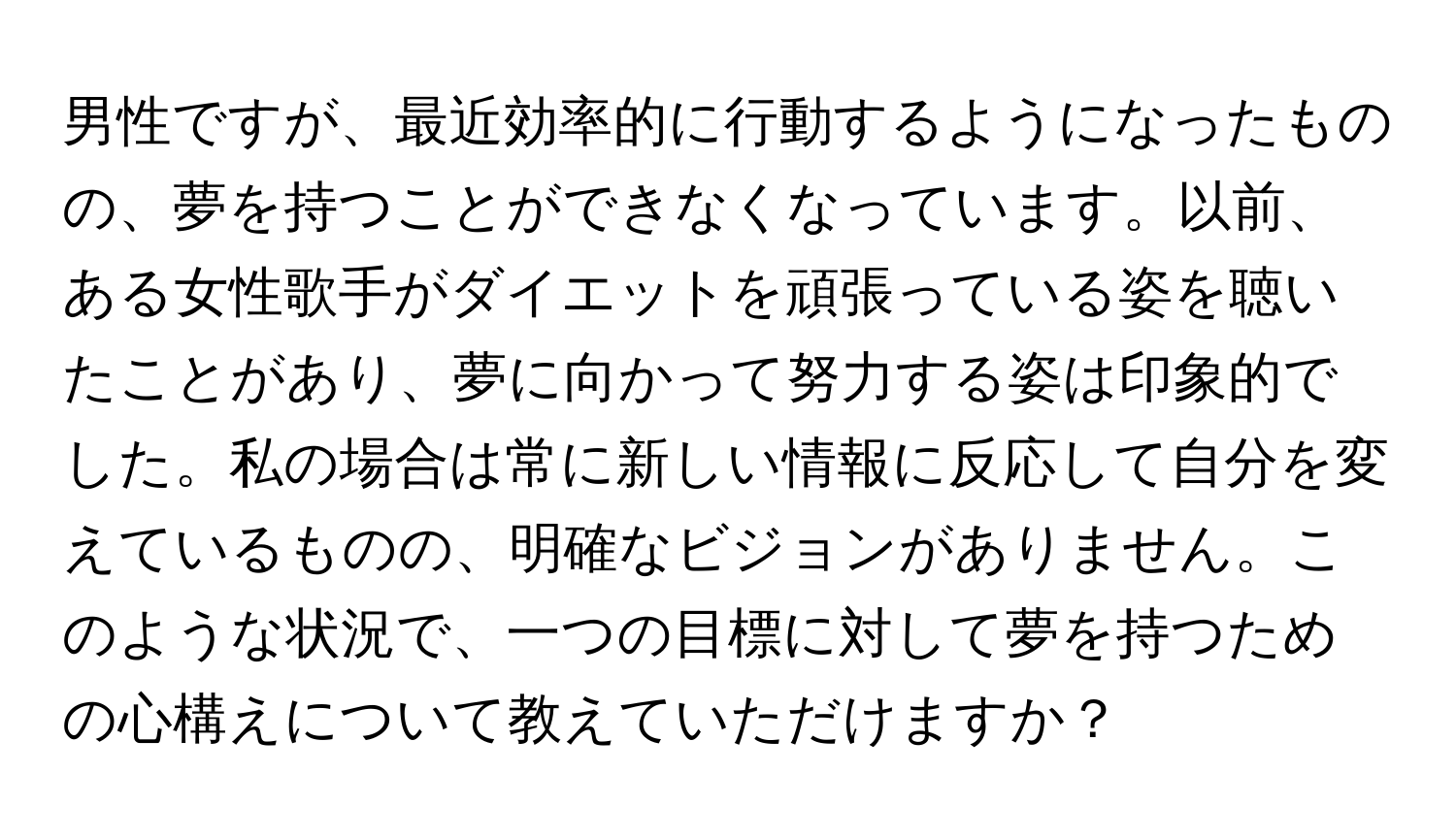 男性ですが、最近効率的に行動するようになったものの、夢を持つことができなくなっています。以前、ある女性歌手がダイエットを頑張っている姿を聴いたことがあり、夢に向かって努力する姿は印象的でした。私の場合は常に新しい情報に反応して自分を変えているものの、明確なビジョンがありません。このような状況で、一つの目標に対して夢を持つための心構えについて教えていただけますか？