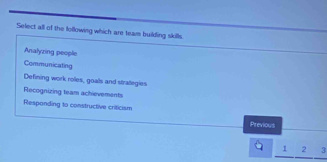 Select all of the following which are team building skills
Analyzing people
Communicating
Defining work roles, goals and strategies
Recognizing team achievements
Respanding to constructive criticism
Previous
1 2 3