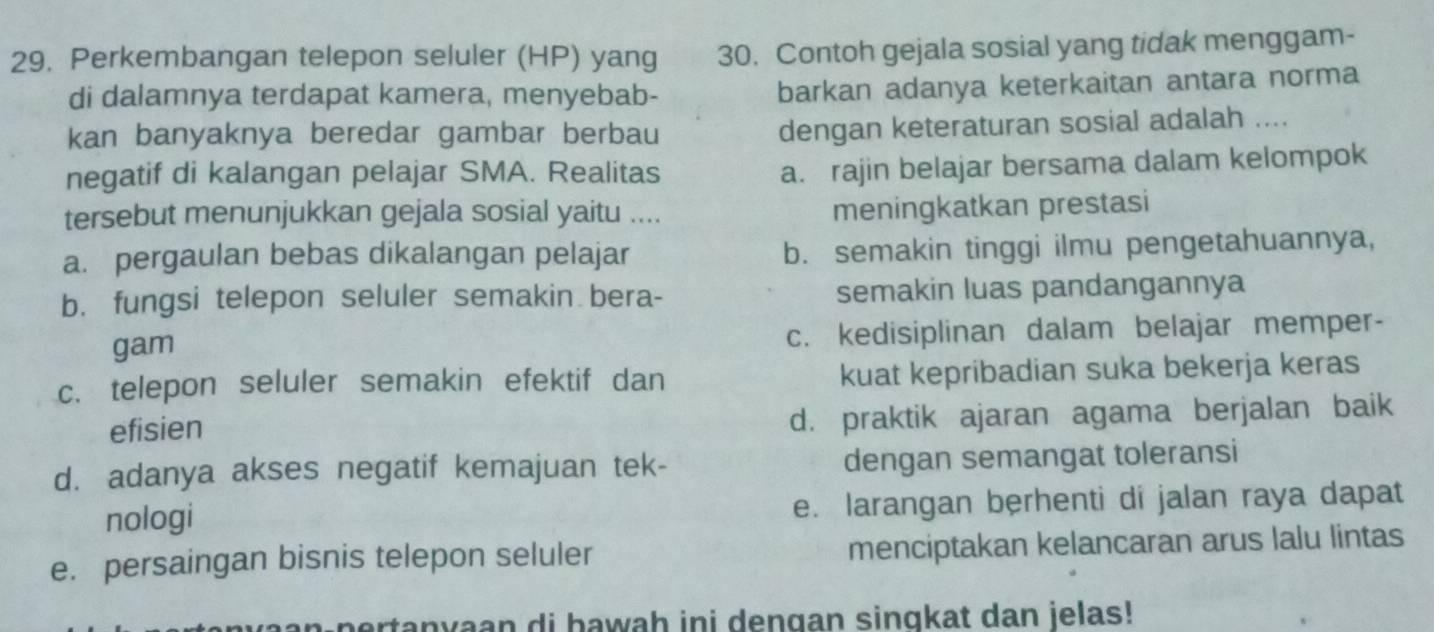 Perkembangan telepon seluler (HP) yang 30. Contoh gejala sosial yang tidak menggam-
di dalamnya terdapat kamera, menyebab-
barkan adanya keterkaitan antara norma
kan banyaknya beredar gambar berbau
dengan keteraturan sosial adalah ....
negatif di kalangan pelajar SMA. Realitas
a. rajin belajar bersama dalam kelompok
tersebut menunjukkan gejala sosial yaitu ....
meningkatkan prestasi
a. pergaulan bebas dikalangan pelajar b. semakin tinggi ilmu pengetahuannya,
b. fungsi telepon seluler semakin bera- semakin luas pandangannya
gam c. kedisiplinan dalam belajar memper-
c. telepon seluler semakin efektif dan kuat kepribadian suka bekerja keras
efisien
d. praktik ajaran agama berjalan baik
d. adanya akses negatif kemajuan tek- dengan semangat toleransi
nologi e. larangan berhenti di jalan raya dapat
e. persaingan bisnis telepon seluler menciptakan kelancaran arus lalu lintas
pertanyaan di hawah ini dengan sinqkat dan jelas!