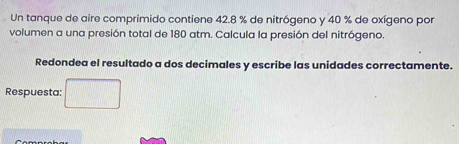 Un tanque de aire comprimido contiene 42.8 % de nitrógeno y 40 % de oxígeno por 
volumen a una presión total de 180 atm. Calcula la presión del nitrógeno. 
Redondea el resultado a dos decimales y escribe las unidades correctamente. 
Respuesta: