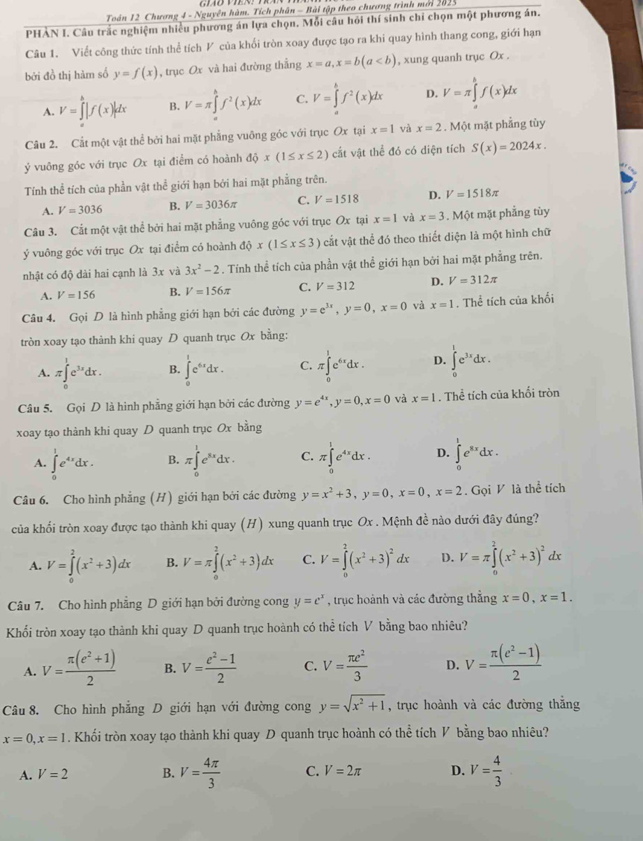 Toản 12 Chương 4 - Nguyên hàm. Tích phân - Bài tập theo chương trình mới 2025
PHÀN I. Câu trắc nghiệm nhiều phương án lựa chọn. Mỗi câu hỏi thí sinh chi chọn một phương án.
Câu 1. Viết công thức tính thể tích V của khối tròn xoay được tạo ra khi quay hình thang cong, giới hạn
bởi đồ thị hàm số y=f(x) , trục Ox và hai đường thẳng x=a,x=b(a , xung quanh trục Ox .
A. V=∈tlimits _a^(b|f(x)|dx B. V=π ∈tlimits _a^bf^2)(x)dx C. V=∈tlimits _a^(bf^2)(x)dx D. V=π ∈tlimits _a^(bf(x)dx
Câu 2. Cắt một vật thể bởi hai mặt phẳng vuông góc với trục Ox tại x=1 và x=2. Một mặt phẳng tùy
ý vuông góc với trục Ox tại điểm có hoành dhat Q)x(1≤ x≤ 2) cắt vật thể đó có diện tích S(x)=2024x.
Tính thể tích của phần vật thể giới hạn bởi hai mặt phẳng trên.
A. V=3036 B. V=3036π C. V=1518 D. V=1518π
Câu 3. Cắt một vật thể bởi hai mặt phẳng vuông góc với trục Ox tại x=1 và x=3. Một mặt phẳng tùy
ý vuông góc với trục Ox tại điểm có hoành dhat Qx(1≤ x≤ 3) cắt vật thể đó theo thiết diện là một hình chữ
nhật có độ dài hai cạnh là 3x và 3x^2-2. Tính thể tích của phần vật thể giới hạn bởi hai mặt phẳng trên.
A. V=156 B. V=156π C. V=312 D. V=312π
Câu 4. Gọi D là hình phẳng giới hạn bởi các đường y=e^(3x),y=0,x=0 và x=1. Thể tích của khối
tròn xoay tạo thành khi quay D quanh trục Ox bằng:
A. π ∈tlimits _0^(1e^3x)dx. B. ∈tlimits _0^(1e^6x)dx. π ∈tlimits _0^(1e^6x)dx. D. ∈tlimits _0^(1e^3x)dx.
C.
Câu 5. Gọi D là hình phẳng giới hạn bởi các đường y=e^(4x),y=0,x=0 và x=1. Thể tích của khối tròn
xoay tạo thành khi quay D quanh trục Ox bằng
A. ∈tlimits _0^(1e^4x)dx. B. π ∈tlimits _0^(1e^8x)dx. C. π ∈tlimits _0^(1e^4x)dx. D. ∈tlimits _0^(1e^8x)dx.
Câu 6. Cho hình phẳng (H) giới hạn bởi các đường y=x^2+3,y=0,x=0,x=2. Gọi V là thể tích
của khối tròn xoay được tạo thành khi quay (H) xung quanh trục Ox . Mệnh đề nào dưới đây đúng?
A. V=∈tlimits _0^(2(x^2)+3)dx B. V=π ∈tlimits _0^(2(x^2)+3)dx C. V=∈tlimits _0^(2(x^2)+3)^2dx D. V=π ∈tlimits _0^(2(x^2)+3)^2c Q
Câu 7. Cho hình phẳng D giới hạn bởi đường cong y=e^x , trục hoành và các đường thắng x=0,x=1.
Khối tròn xoay tạo thành khi quay D quanh trục hoành có thể tích V bằng bao nhiêu?
A. V= (π (e^2+1))/2  B. V= (e^2-1)/2  C. V= π e^2/3  D. V= (π (e^2-1))/2 
Câu 8. Cho hình phẳng D giới hạn với đường cong y=sqrt(x^2+1) , trục hoành và các đường thắng
x=0,x=1. Khối tròn xoay tạo thành khi quay D quanh trục hoành có thể tích V bằng bao nhiêu?
A. V=2 B. V= 4π /3  C. V=2π D. V= 4/3 