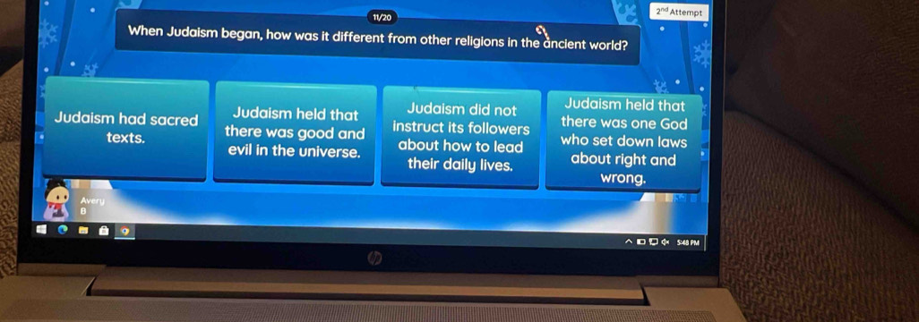 2^(nd) Attempt
When Judaism began, how was it different from other religions in the ancient world?
Judaism held that
Judaism held that Judaism did not there was one God
Judaism had sacred there was good and instruct its followers who set down laws
texts. evil in the universe. about how to lead about right and
their daily lives. wrong.
Avery
B
5:48 PM