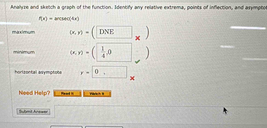 Analyze and sketch a graph of the function. Identify any relative extrema, points of inflection, and asymptot
f(x)=arcsec (4x)
(x,y)=
maximum DNE
x
minimum (x,y)=( 1/4 ,0
、 

horizontal asymptote y=0, 
Need Help? Read It Watch It 
Submit Answer