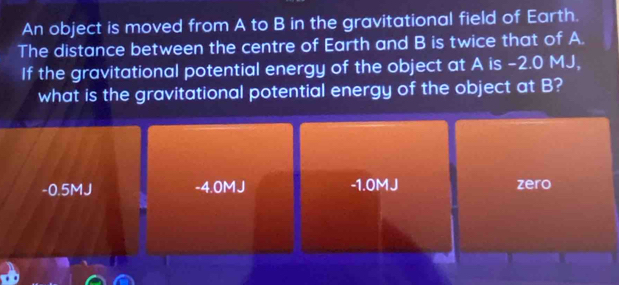 An object is moved from A to B in the gravitational field of Earth.
The distance between the centre of Earth and B is twice that of A.
If the gravitational potential energy of the object at A is -2.0 MJ,
what is the gravitational potential energy of the object at B?
-0.5MJ -4.0MJ -1.0MJ zero