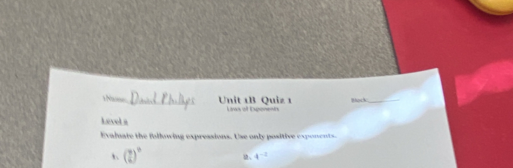 1Names _Unit 1B Quiz 1 Back_ 
Laws of Expenents 
Level # 
Evaluate the fullowing expressions. Use only positive exponents. 
h ( 8/6 )^b
2、 4^(-2)