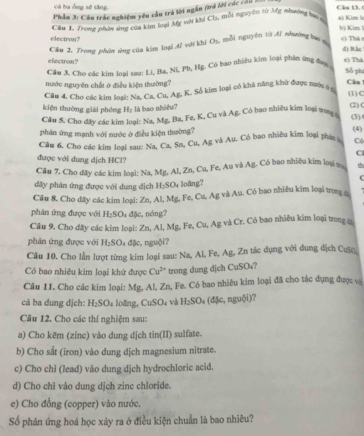 cá ba ống sẽ tăng. Câu 13, (
Phần 3: Câu trắc nghiệm yêu cầu trả lời ngắn (trả lời các cả )
Câu 1. Trong phản ứng của kim loại Mỹ với khí Ch, mỗi nguyên từ Mỹ nhường bo n a) Kim h
b) Kim l
electron? c) Thá r
Cầu 2, Trong phản ứng của kim loại A/ với khí O_2, mỗi nguyên từ Al nhường bao v
d) Rắc 
electron?
e) Thả
Câu 3. Cho các kim loại sau: Li, Ba, Ni, Pb, Hg. Có bao nhiêu kim loại phản ứng đượ 
Số phí
nước nguyên chất ở điều kiện thường?
Câu
Câu 4. Cho các kim loại: Na, Ca, Cu, Ag, K. Số kim loại có khả nằng khử được nước ở c (1)C
kiện thường giải phóng H_2 là bao nhiêu? (2) C
Câu 5. Cho dãy các kim loại: Na, Mg, Ba, Fe, K, Cu và Ag. Có bao nhiêu kim loại trong (3) (
phản ứng mạnh với nước ở điều kiện thường?
(4)
Câu 6. Cho các kim loại sau: Na,Ca, Sn, Cu. △ _ sigma  và Au. Có bao nhiệu kim loại phân Có
C
được với dung dịch HCl?
Câu 7. Cho dãy các kim loại: Na, Mg, Al, Zn, Cu, Fe, Au và Ag. Có bao nhiêu kim loại tư th
C
dây phản ứng được với dung dịch H_2SO_4 loäng?
Cầu 8. Cho dãy các kim loại: Zn, Al, Mg, Fe, Cu, Ag và Au. Có bao nhiêu kim loại trong đá
phản ứng được với H_2SO 4 đặc, nóng?
Câu 9. Cho dãy các kim loại: Zn, Al, Mg, Fe, Cu, Ag và Cr. Có bao nhiêu kim loại trong đ
phản ứng được với H_2SO đặc, nguội?
Câu 10. Cho lần lượt từng kim loại sau: Na, Al, Fe, Ag, Zn tác dụng với dung dịch CuS()
Có bao nhiêu kim loại khử được Cu^(2+) trong dung djch CuSO_4
Câu 11. Cho các kim loại: Mg, Al, Zn, Fe. Có bao nhiêu kim loại đã cho tác dụng được và
cả ba dung dịch: H_2SO_4 loãng, C uSO_4 và H_2SO_4(dmu c,nguhat Oi) 2
Câu 12. Cho các thí nghiệm sau:
a) Cho kēm (zinc) vào dung dịch tin(II) sulfate.
b) Cho sắt (iron) vào dung dịch magnesium nitrate.
c) Cho chì (lead) vào dung dịch hydrochloric acid.
d) Cho chì vào dung dịch zinc chloride.
e) Cho đồng (copper) vào nước.
Số phản ứng hoá học xảy ra ở điều kiện chuẩn là bao nhiêu?