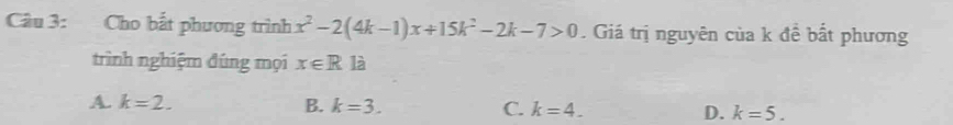 Cho bắt phương trình x^2-2(4k-1)x+15k^2-2k-7>0. Giá trị nguyên của k đề bắt phương
trình nghiệm đúng mọi x∈ R là
A. k=2. B. k=3. C. k=4. D. k=5.